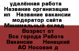 удалённая работа › Название организации ­ ип › Название вакансии ­ модератор сайта › Минимальный оклад ­ 39 500 › Возраст от ­ 18 - Все города Работа » Вакансии   . Ненецкий АО,Носовая д.